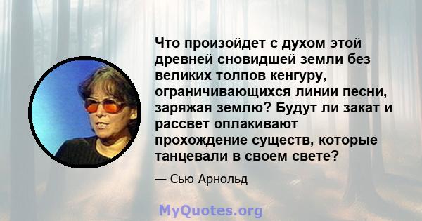 Что произойдет с духом этой древней сновидшей земли без великих толпов кенгуру, ограничивающихся линии песни, заряжая землю? Будут ли закат и рассвет оплакивают прохождение существ, которые танцевали в своем свете?