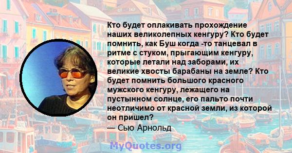 Кто будет оплакивать прохождение наших великолепных кенгуру? Кто будет помнить, как Буш когда -то танцевал в ритме с стуком, прыгающим кенгуру, которые летали над заборами, их великие хвосты барабаны на земле? Кто будет 