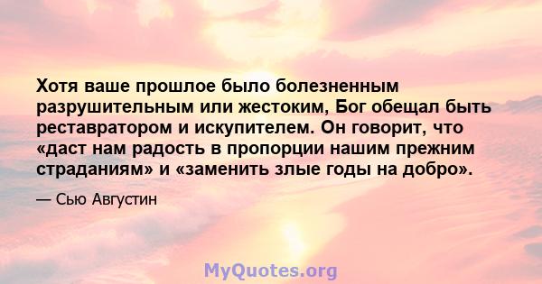 Хотя ваше прошлое было болезненным разрушительным или жестоким, Бог обещал быть реставратором и искупителем. Он говорит, что «даст нам радость в пропорции нашим прежним страданиям» и «заменить злые годы на добро».