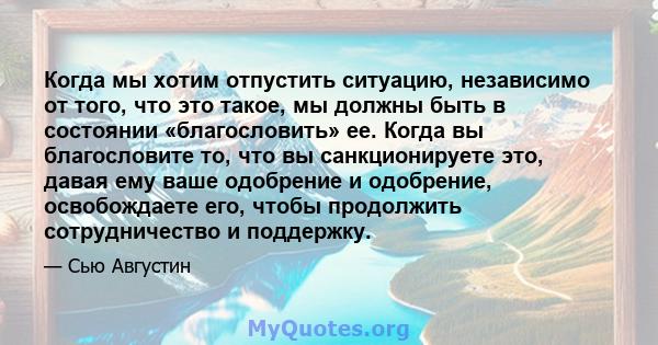 Когда мы хотим отпустить ситуацию, независимо от того, что это такое, мы должны быть в состоянии «благословить» ее. Когда вы благословите то, что вы санкционируете это, давая ему ваше одобрение и одобрение, освобождаете 