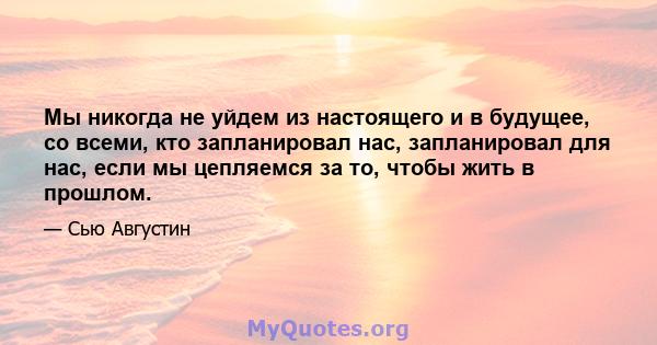 Мы никогда не уйдем из настоящего и в будущее, со всеми, кто запланировал нас, запланировал для нас, если мы цепляемся за то, чтобы жить в прошлом.