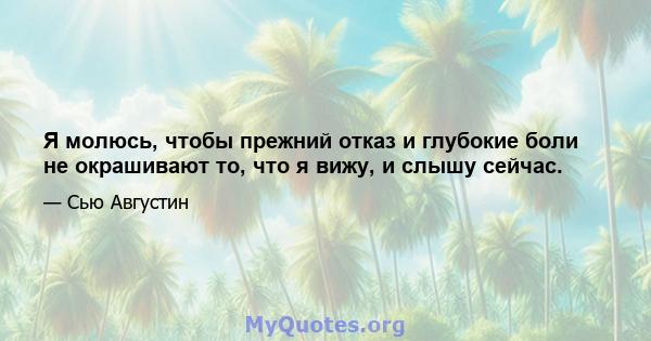 Я молюсь, чтобы прежний отказ и глубокие боли не окрашивают то, что я вижу, и слышу сейчас.