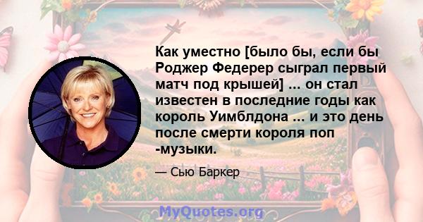 Как уместно [было бы, если бы Роджер Федерер сыграл первый матч под крышей] ... он стал известен в последние годы как король Уимблдона ... и это день после смерти короля поп -музыки.