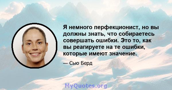 Я немного перфекционист, но вы должны знать, что собираетесь совершать ошибки. Это то, как вы реагируете на те ошибки, которые имеют значение.