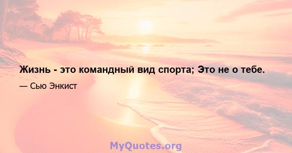 Жизнь - это командный вид спорта; Это не о тебе.