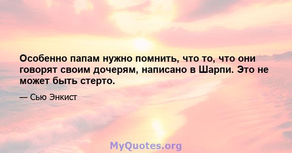 Особенно папам нужно помнить, что то, что они говорят своим дочерям, написано в Шарпи. Это не может быть стерто.