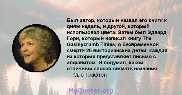 Был автор, который назвал его книги к дням недель, и другой, который использовал цвета. Затем был Эдвард Гори, который написал книгу The Gashlycrumb Tinies, о безвременной смерти 26 викторианских детей, каждая из