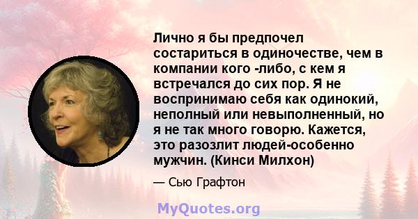 Лично я бы предпочел состариться в одиночестве, чем в компании кого -либо, с кем я встречался до сих пор. Я не воспринимаю себя как одинокий, неполный или невыполненный, но я не так много говорю. Кажется, это разозлит