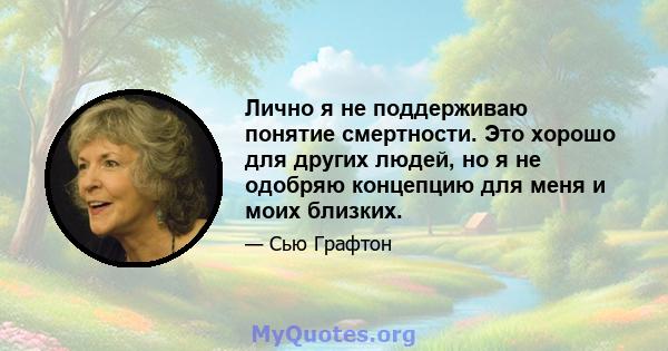 Лично я не поддерживаю понятие смертности. Это хорошо для других людей, но я не одобряю концепцию для меня и моих близких.