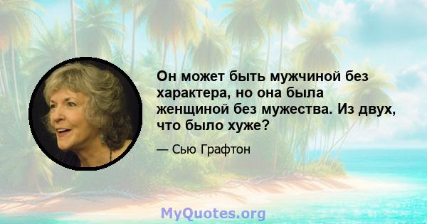 Он может быть мужчиной без характера, но она была женщиной без мужества. Из двух, что было хуже?