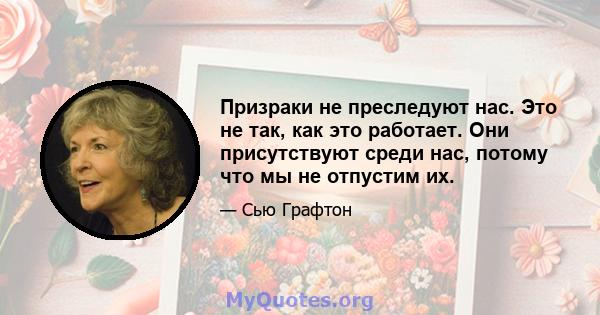 Призраки не преследуют нас. Это не так, как это работает. Они присутствуют среди нас, потому что мы не отпустим их.