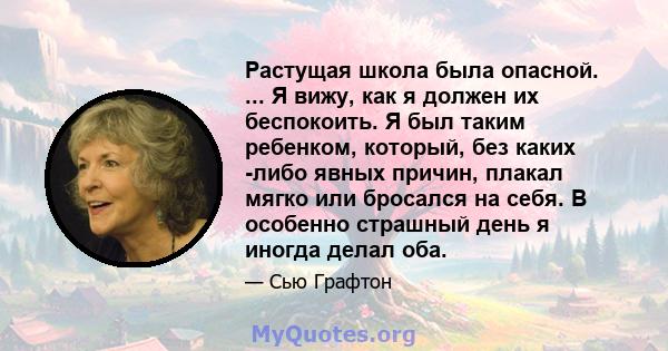 Растущая школа была опасной. ... Я вижу, как я должен их беспокоить. Я был таким ребенком, который, без каких -либо явных причин, плакал мягко или бросался на себя. В особенно страшный день я иногда делал оба.