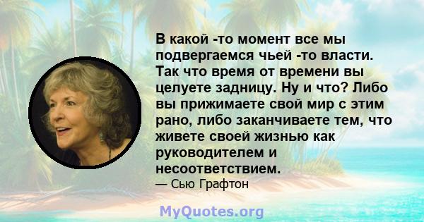 В какой -то момент все мы подвергаемся чьей -то власти. Так что время от времени вы целуете задницу. Ну и что? Либо вы прижимаете свой мир с этим рано, либо заканчиваете тем, что живете своей жизнью как руководителем и