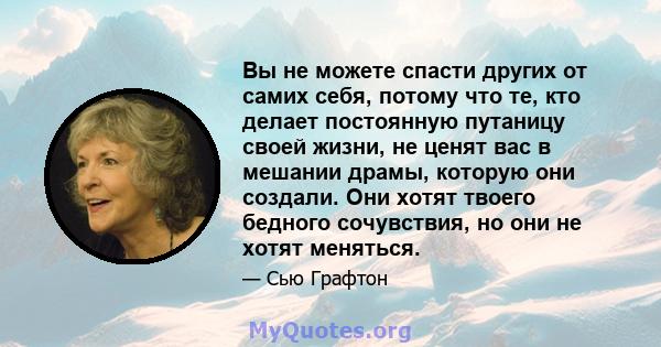 Вы не можете спасти других от самих себя, потому что те, кто делает постоянную путаницу своей жизни, не ценят вас в мешании драмы, которую они создали. Они хотят твоего бедного сочувствия, но они не хотят меняться.