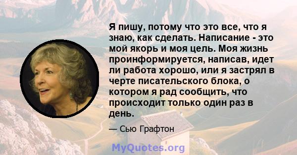 Я пишу, потому что это все, что я знаю, как сделать. Написание - это мой якорь и моя цель. Моя жизнь проинформируется, написав, идет ли работа хорошо, или я застрял в черте писательского блока, о котором я рад сообщить, 