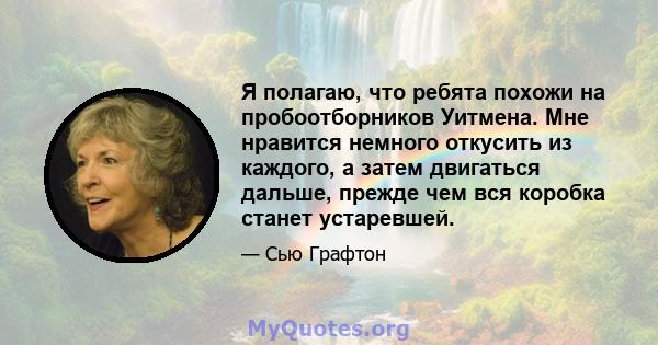 Я полагаю, что ребята похожи на пробоотборников Уитмена. Мне нравится немного откусить из каждого, а затем двигаться дальше, прежде чем вся коробка станет устаревшей.