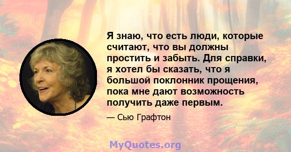 Я знаю, что есть люди, которые считают, что вы должны простить и забыть. Для справки, я хотел бы сказать, что я большой поклонник прощения, пока мне дают возможность получить даже первым.