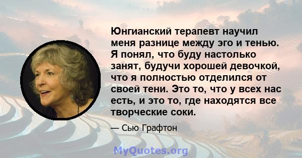 Юнгианский терапевт научил меня разнице между эго и тенью. Я понял, что буду настолько занят, будучи хорошей девочкой, что я полностью отделился от своей тени. Это то, что у всех нас есть, и это то, где находятся все