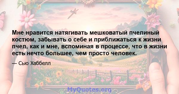 Мне нравится натягивать мешковатый пчелиный костюм, забывать о себе и приближаться к жизни пчел, как и мне, вспоминая в процессе, что в жизни есть нечто большее, чем просто человек.