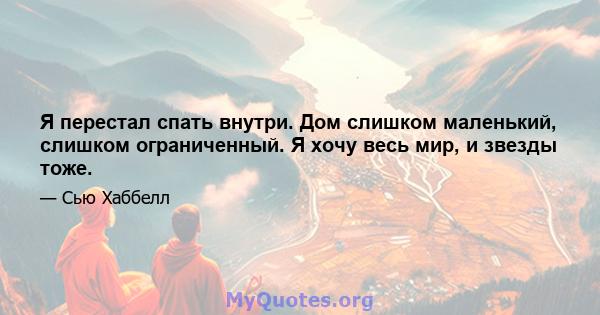 Я перестал спать внутри. Дом слишком маленький, слишком ограниченный. Я хочу весь мир, и звезды тоже.