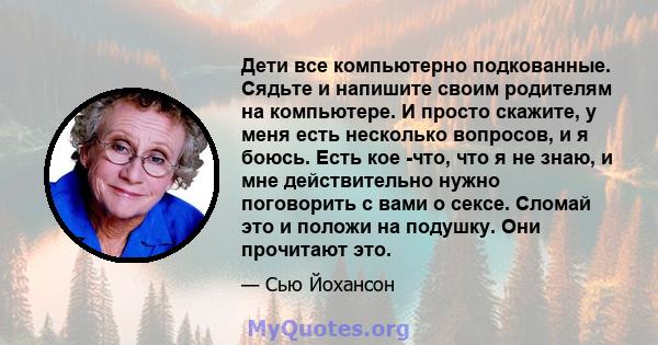 Дети все компьютерно подкованные. Сядьте и напишите своим родителям на компьютере. И просто скажите, у меня есть несколько вопросов, и я боюсь. Есть кое -что, что я не знаю, и мне действительно нужно поговорить с вами о 