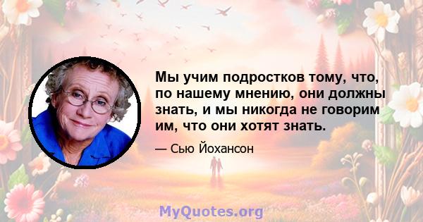 Мы учим подростков тому, что, по нашему мнению, они должны знать, и мы никогда не говорим им, что они хотят знать.