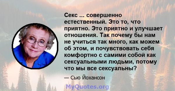 Секс ... совершенно естественный. Это то, что приятно. Это приятно и улучшает отношения. Так почему бы нам не учиться так много, как можем об этом, и почувствовать себя комфортно с самими собой как сексуальными людьми,