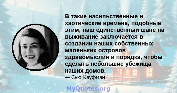 В такие насильственные и хаотические времена, подобные этим, наш единственный шанс на выживание заключается в создании наших собственных маленьких островов здравомыслия и порядка, чтобы сделать небольшие убежища наших