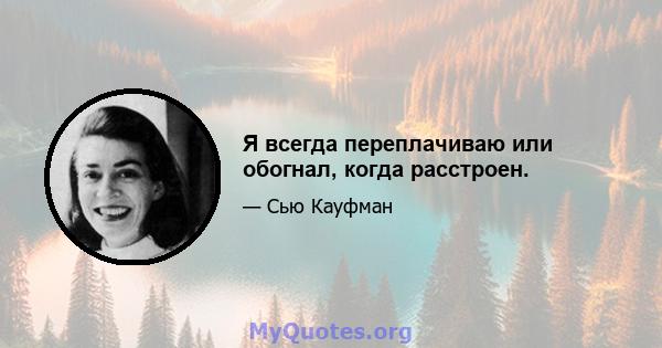 Я всегда переплачиваю или обогнал, когда расстроен.