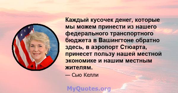 Каждый кусочек денег, которые мы можем принести из нашего федерального транспортного бюджета в Вашингтоне обратно здесь, в аэропорт Стюарта, принесет пользу нашей местной экономике и нашим местным жителям.