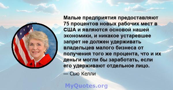 Малые предприятия предоставляют 75 процентов новых рабочих мест в США и являются основой нашей экономики, и никакое устаревшее запрет не должен удерживать владельцев малого бизнеса от получения того же процента, что и