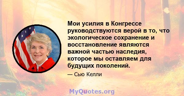 Мои усилия в Конгрессе руководствуются верой в то, что экологическое сохранение и восстановление являются важной частью наследия, которое мы оставляем для будущих поколений.