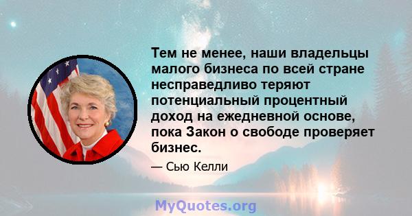 Тем не менее, наши владельцы малого бизнеса по всей стране несправедливо теряют потенциальный процентный доход на ежедневной основе, пока Закон о свободе проверяет бизнес.