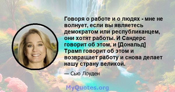 Говоря о работе и о людях - мне не волнует, если вы являетесь демократом или республиканцем, они хотят работы. И Сандерс говорит об этом, и [Дональд] Трамп говорит об этом и возвращает работу и снова делает нашу страну