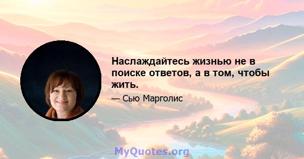 Наслаждайтесь жизнью не в поиске ответов, а в том, чтобы жить.