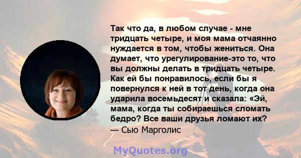 Так что да, в любом случае - мне тридцать четыре, и моя мама отчаянно нуждается в том, чтобы жениться. Она думает, что урегулирование-это то, что вы должны делать в тридцать четыре. Как ей бы понравилось, если бы я