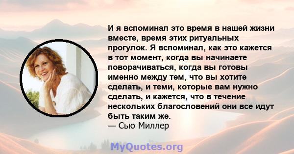 И я вспоминал это время в нашей жизни вместе, время этих ритуальных прогулок. Я вспоминал, как это кажется в тот момент, когда вы начинаете поворачиваться, когда вы готовы именно между тем, что вы хотите сделать, и