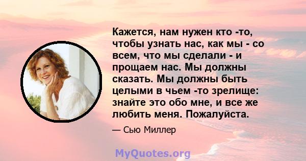 Кажется, нам нужен кто -то, чтобы узнать нас, как мы - со всем, что мы сделали - и прощаем нас. Мы должны сказать. Мы должны быть целыми в чьем -то зрелище: знайте это обо мне, и все же любить меня. Пожалуйста.