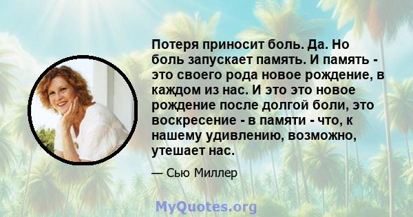 Потеря приносит боль. Да. Но боль запускает память. И память - это своего рода новое рождение, в каждом из нас. И это это новое рождение после долгой боли, это воскресение - в памяти - что, к нашему удивлению, возможно, 