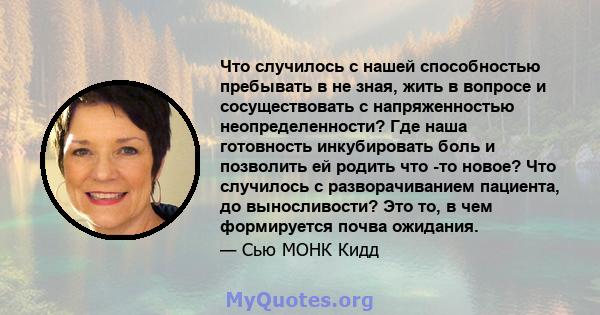 Что случилось с нашей способностью пребывать в не зная, жить в вопросе и сосуществовать с напряженностью неопределенности? Где наша готовность инкубировать боль и позволить ей родить что -то новое? Что случилось с