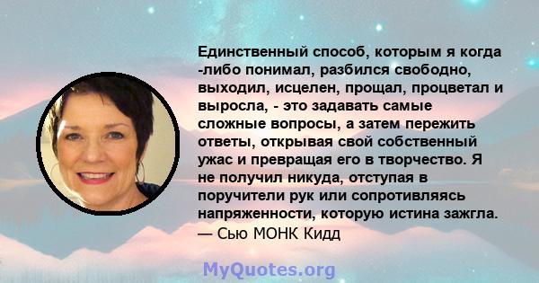 Единственный способ, которым я когда -либо понимал, разбился свободно, выходил, исцелен, прощал, процветал и выросла, - это задавать самые сложные вопросы, а затем пережить ответы, открывая свой собственный ужас и