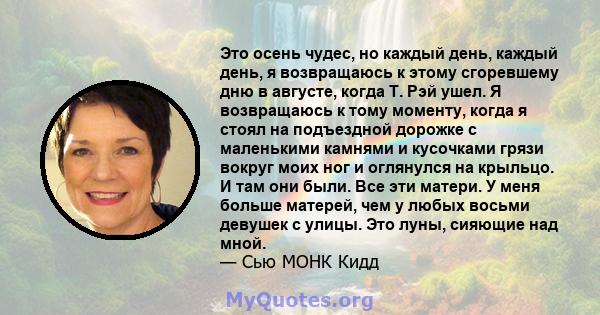 Это осень чудес, но каждый день, каждый день, я возвращаюсь к этому сгоревшему дню в августе, когда Т. Рэй ушел. Я возвращаюсь к тому моменту, когда я стоял на подъездной дорожке с маленькими камнями и кусочками грязи