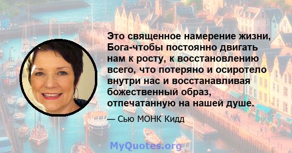 Это священное намерение жизни, Бога-чтобы постоянно двигать нам к росту, к восстановлению всего, что потеряно и осиротело внутри нас и восстанавливая божественный образ, отпечатанную на нашей душе.