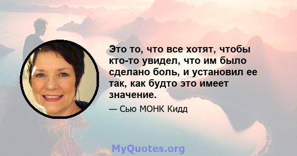 Это то, что все хотят, чтобы кто-то увидел, что им было сделано боль, и установил ее так, как будто это имеет значение.