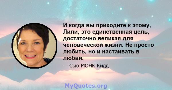 И когда вы приходите к этому, Лили, это единственная цель, достаточно великая для человеческой жизни. Не просто любить, но и настаивать в любви.