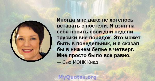 Иногда мне даже не хотелось вставать с постели. Я взял на себя носить свои дни недели трусики вне порядок. Это может быть в понедельник, и я сказал бы в нижнем белье в четверг. Мне просто было все равно.