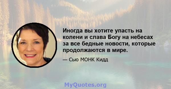 Иногда вы хотите упасть на колени и слава Богу на небесах за все бедные новости, которые продолжаются в мире.