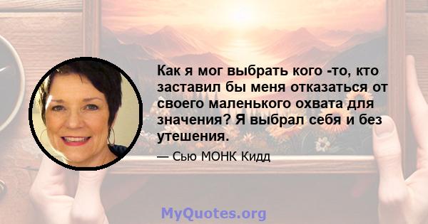 Как я мог выбрать кого -то, кто заставил бы меня отказаться от своего маленького охвата для значения? Я выбрал себя и без утешения.