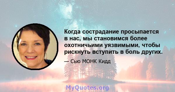 Когда сострадание просыпается в нас, мы становимся более охотничьими уязвимыми, чтобы рискнуть вступить в боль других.