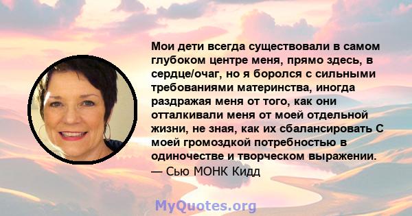 Мои дети всегда существовали в самом глубоком центре меня, прямо здесь, в сердце/очаг, но я боролся с сильными требованиями материнства, иногда раздражая меня от того, как они отталкивали меня от моей отдельной жизни,